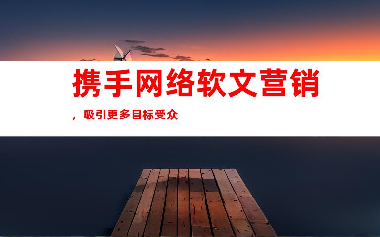 携手网络软文营销，吸引更多目标受众