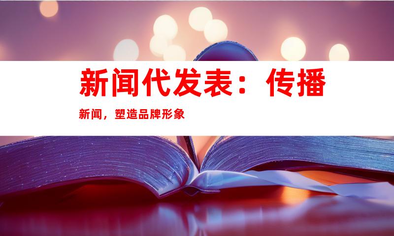 新闻代发表：传播新闻，塑造品牌形象
