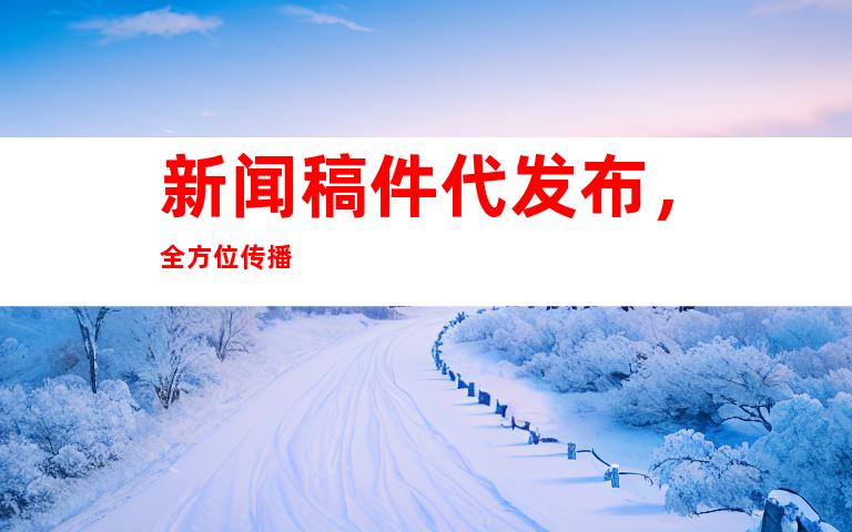 新闻稿件代发布，全方位传播