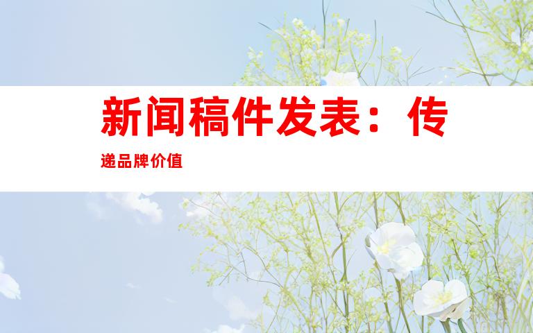 新闻稿件发表：传递品牌价值