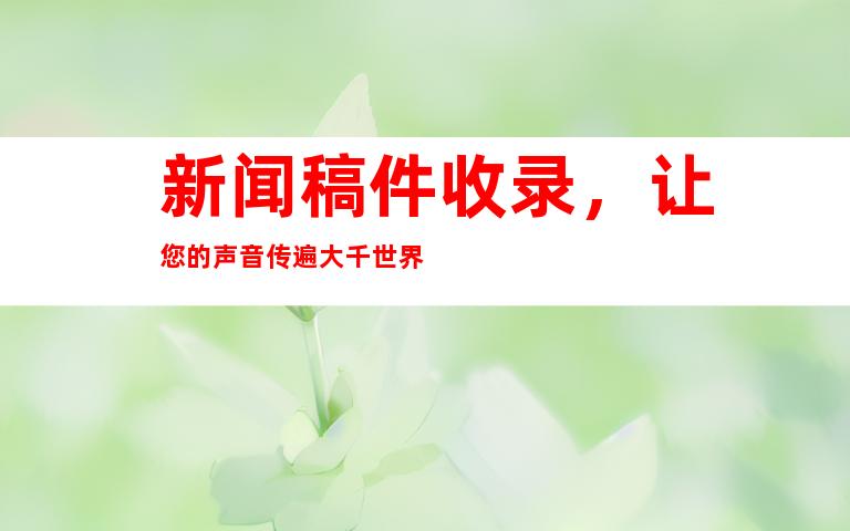 新闻稿件收录，让您的声音传遍大千世界