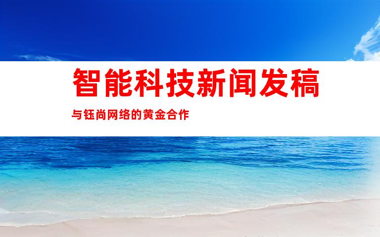智能科技新闻发稿与钰尚网络的黄金合作