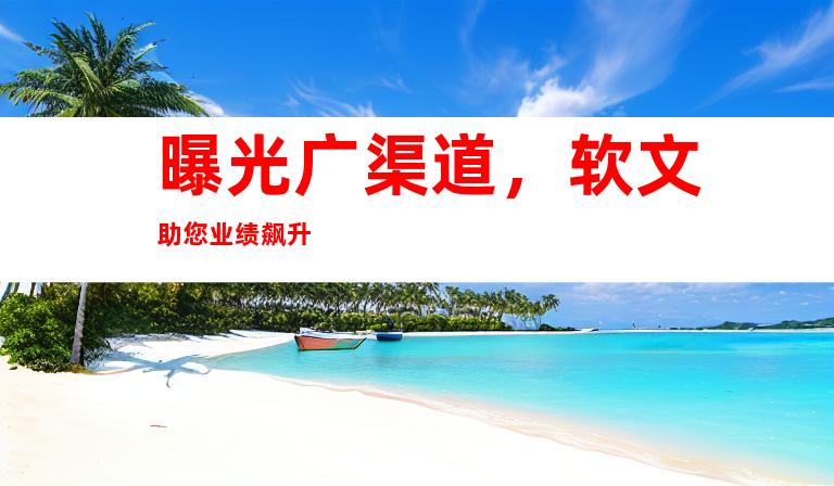 曝光广渠道，软文助您业绩飙升