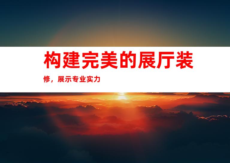 构建完美的展厅装修，展示专业实力
