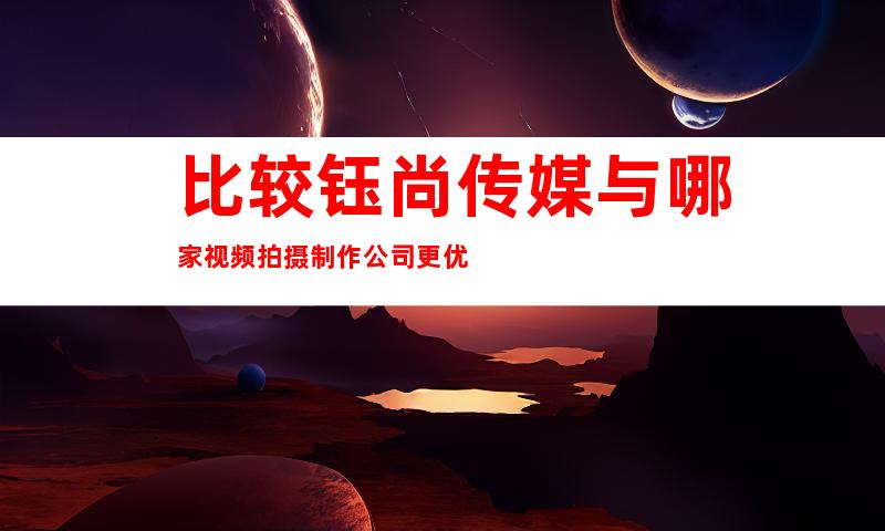 比较钰尚传媒与哪家视频拍摄制作公司更优
