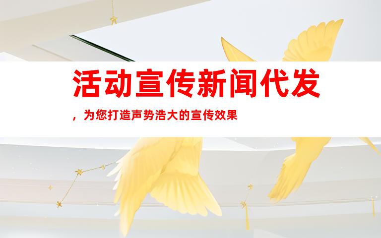 活动宣传新闻代发，为您打造声势浩大的宣传效果