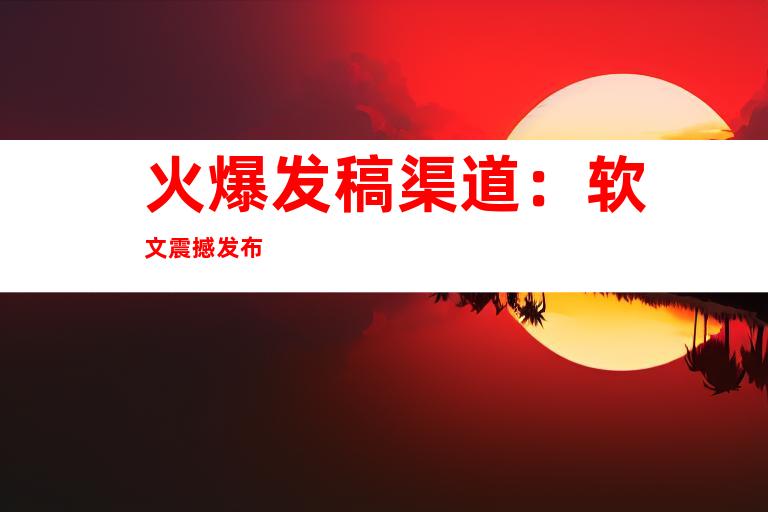 火爆发稿渠道：软文震撼发布