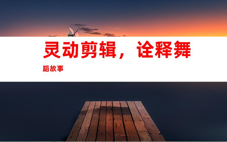 灵动剪辑，诠释舞蹈故事