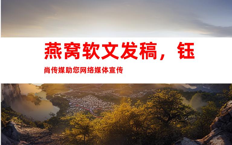 燕窝软文发稿，钰尚传媒助您网络媒体宣传