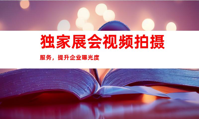 独家展会视频拍摄服务，提升企业曝光度