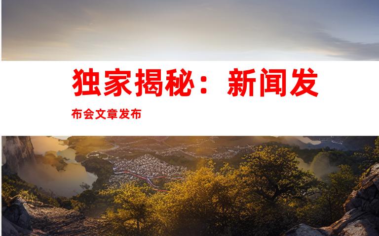 独家揭秘：新闻发布会文章发布
