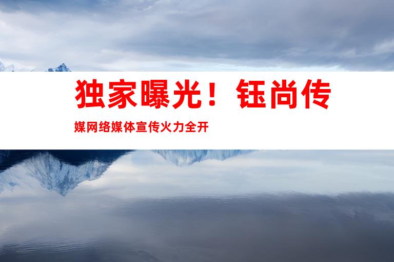 独家曝光！钰尚传媒网络媒体宣传火力全开