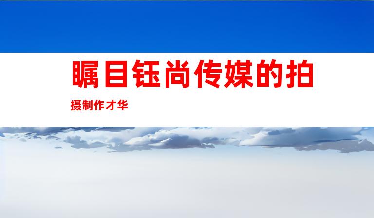 瞩目钰尚传媒的拍摄制作才华