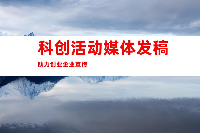 科创活动媒体发稿助力创业企业宣传