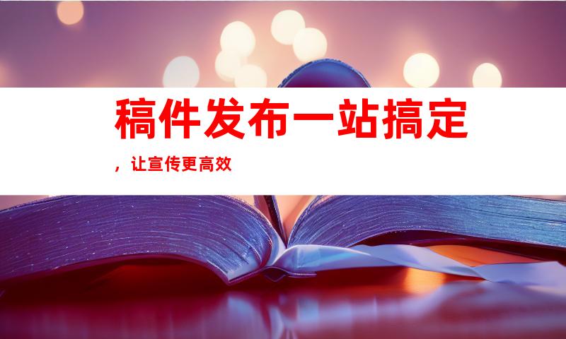 稿件发布一站搞定，让宣传更高效