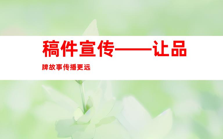稿件宣传——让品牌故事传播更远