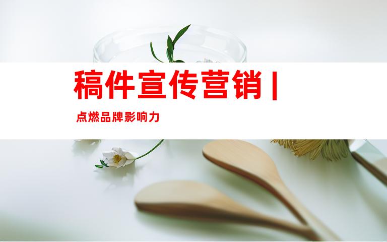 稿件宣传营销 | 点燃品牌影响力