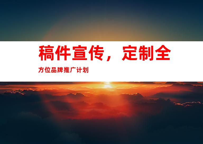 稿件宣传，定制全方位品牌推广计划