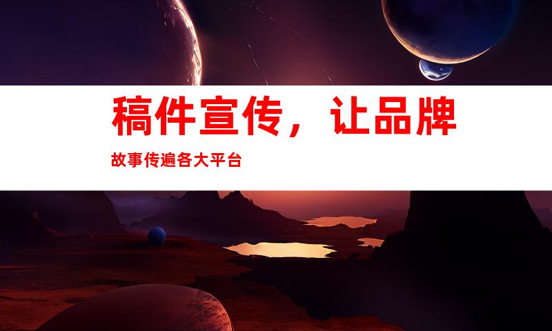 稿件宣传，让品牌故事传遍各大平台