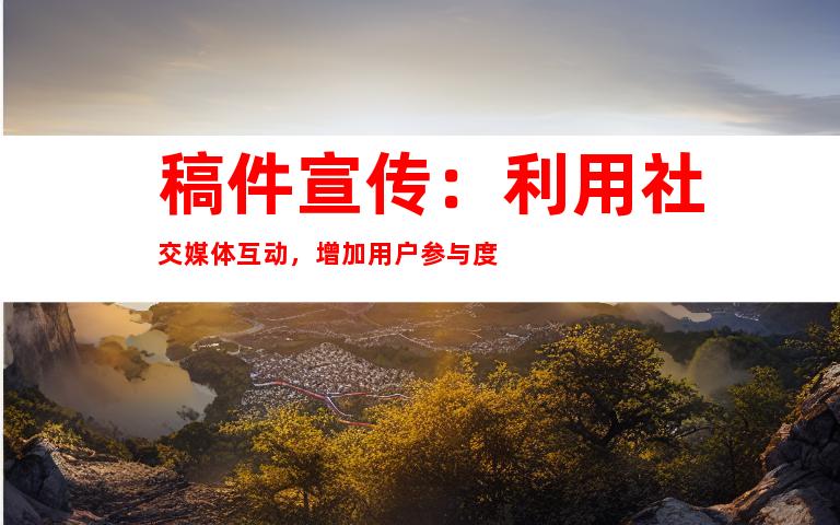稿件宣传：利用社交媒体互动，增加用户参与度