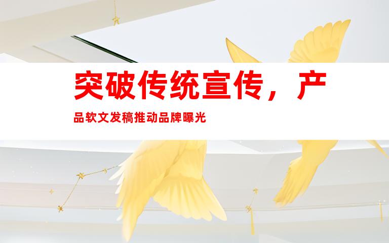 突破传统宣传，产品软文发稿推动品牌曝光