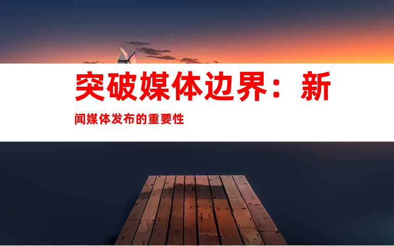 突破媒体边界：新闻媒体发布的重要性