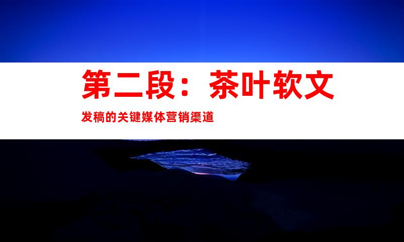 第二段：茶叶软文发稿的关键媒体营销渠道