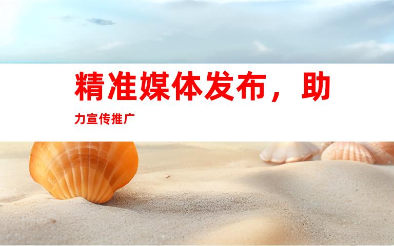 精准媒体发布，助力宣传推广
