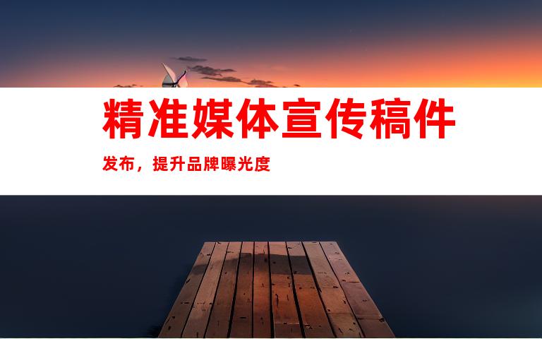 精准媒体宣传稿件发布，提升品牌曝光度