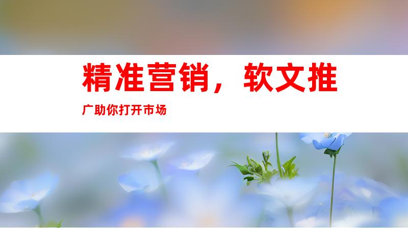 精准营销，软文推广助你打开市场