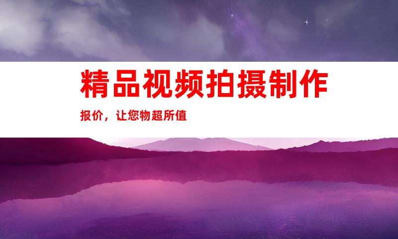 精品视频拍摄制作报价，让您物超所值