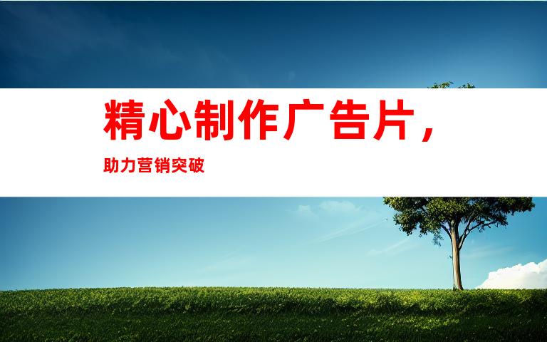 精心制作广告片，助力营销突破