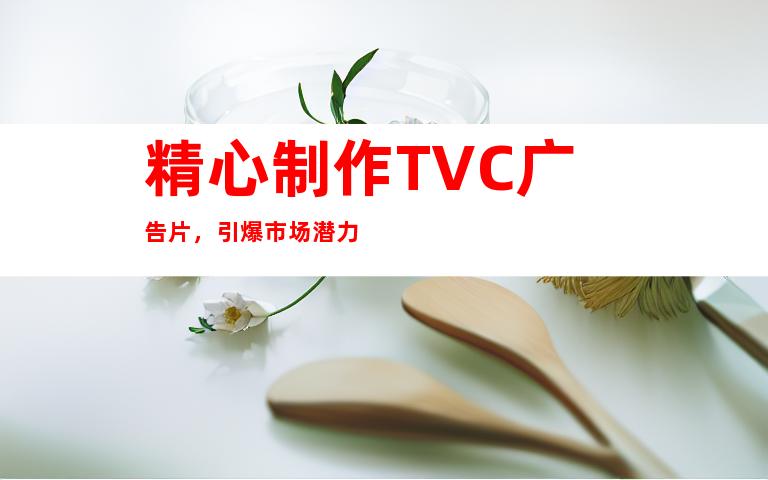 精心制作TVC广告片，引爆市场潜力
