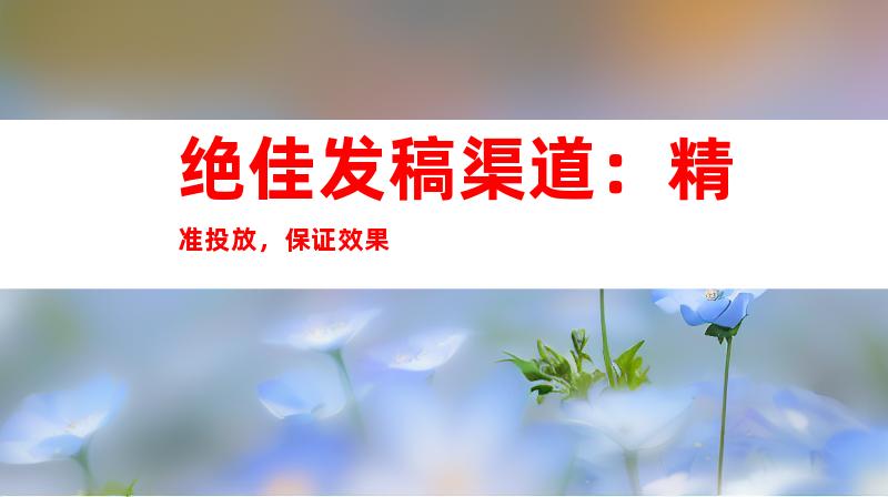 绝佳发稿渠道：精准投放，保证效果
