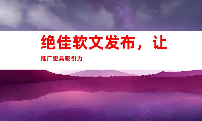 绝佳软文发布，让推广更具吸引力