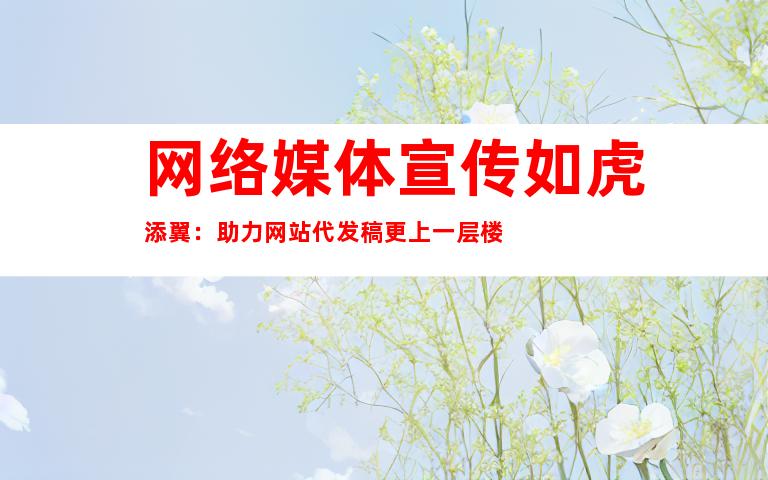 网络媒体宣传如虎添翼：助力网站代发稿更上一层楼