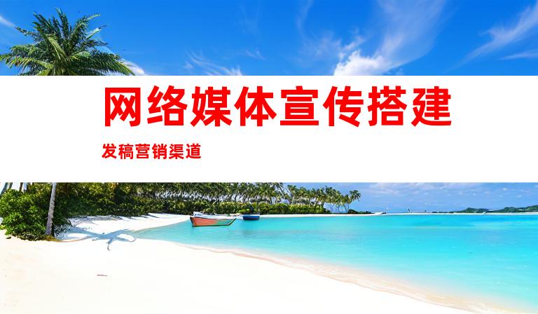 网络媒体宣传搭建发稿营销渠道