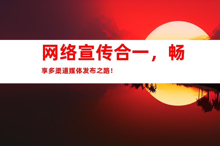 网络宣传合一，畅享多渠道媒体发布之路！