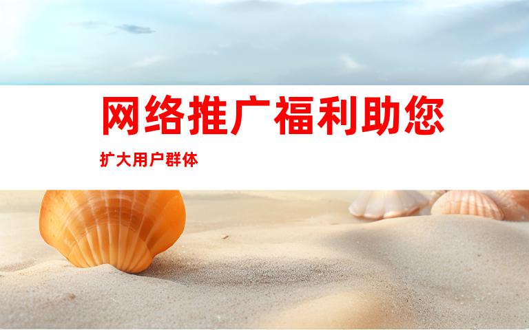 网络推广福利助您扩大用户群体