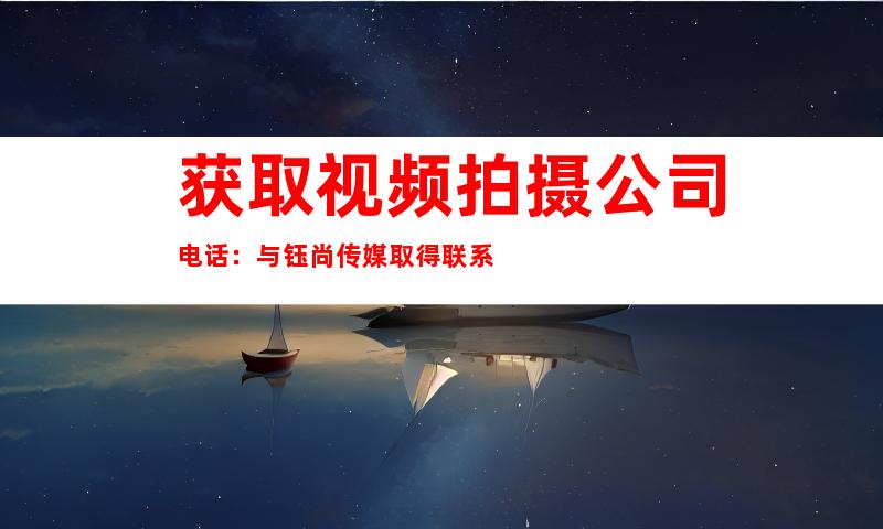 获取视频拍摄公司电话：与钰尚传媒取得联系