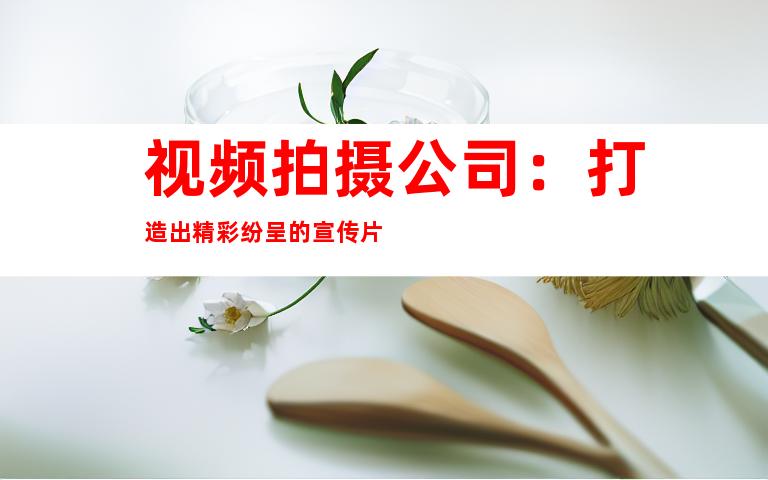 视频拍摄公司：打造出精彩纷呈的宣传片