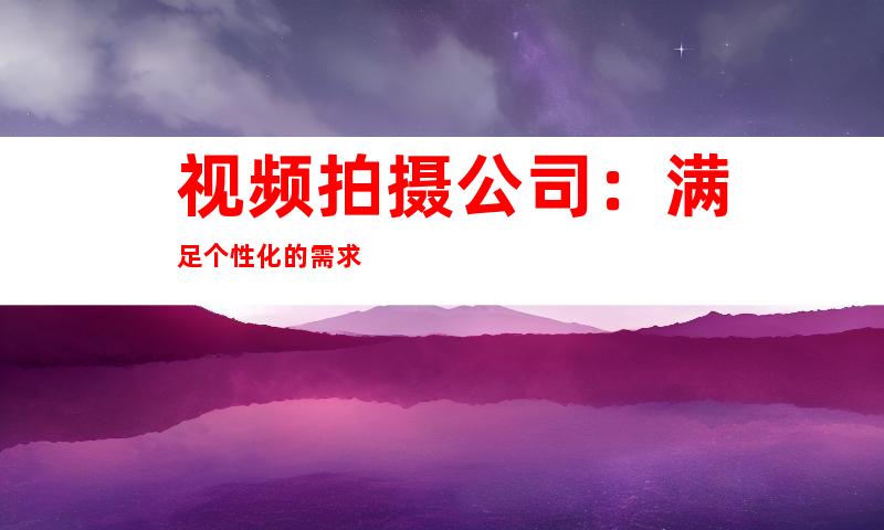 视频拍摄公司：满足个性化的需求