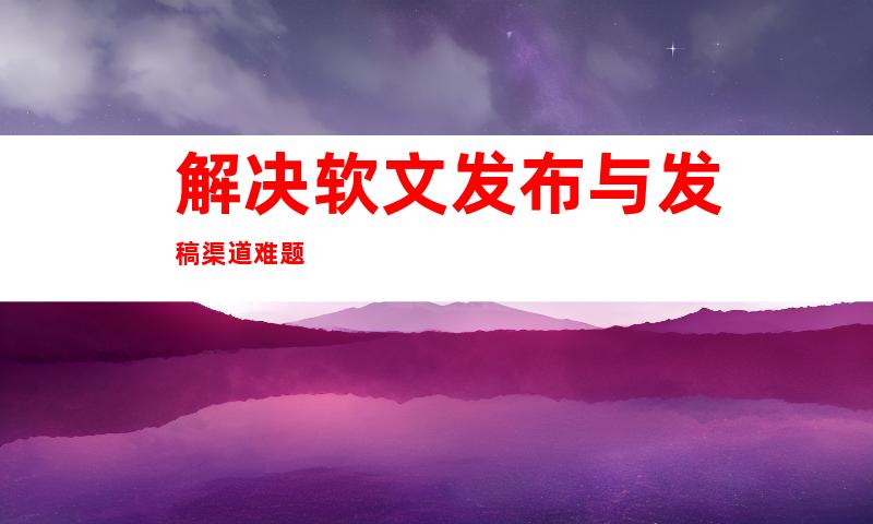 解决软文发布与发稿渠道难题