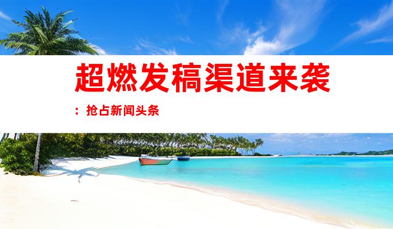 超燃发稿渠道来袭：抢占新闻头条