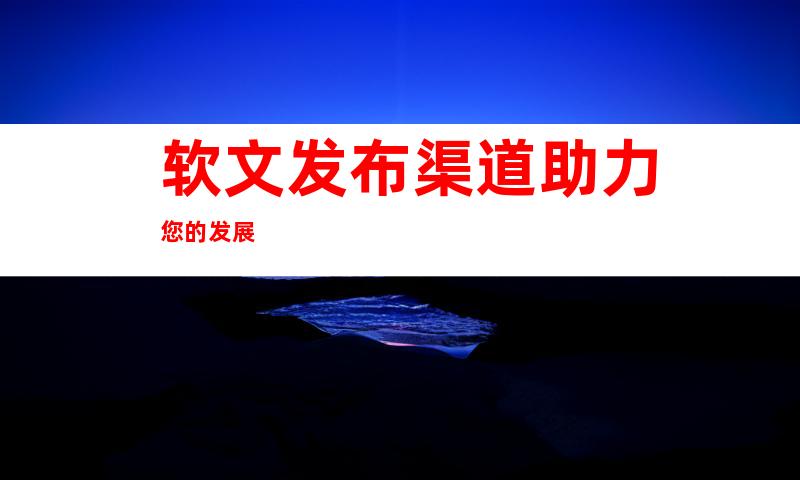 软文发布渠道助力您的发展