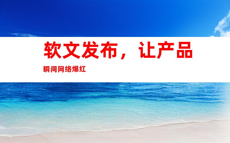 软文发布，让产品瞬间网络爆红