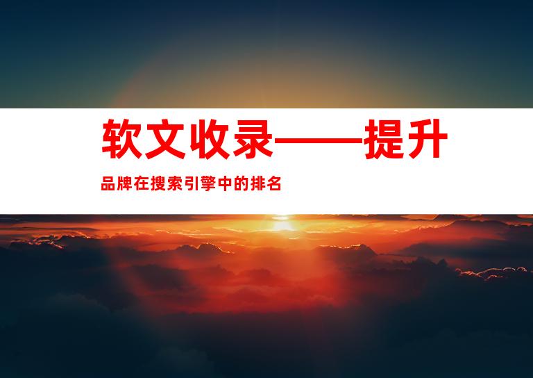 软文收录——提升品牌在搜索引擎中的排名