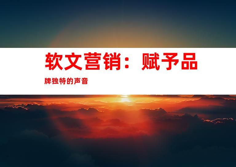软文营销：赋予品牌独特的声音