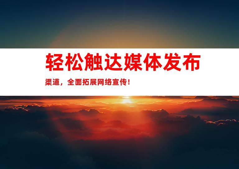 轻松触达媒体发布渠道，全面拓展网络宣传！