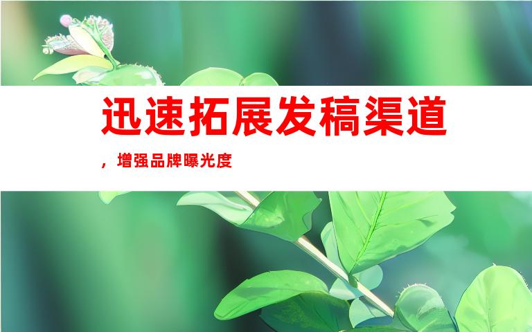 迅速拓展å‘ç¨¿æ¸ é“,增强å“牌æ›å…‰åº¦